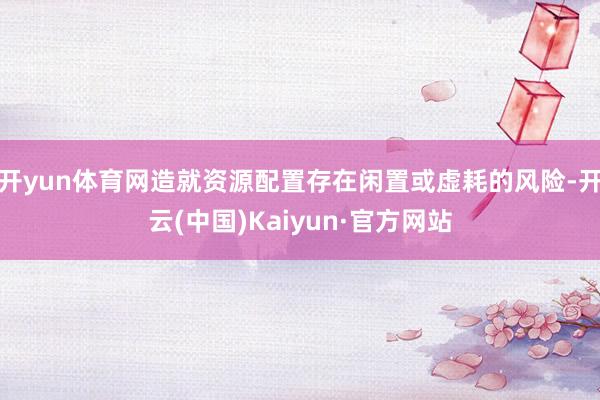 开yun体育网造就资源配置存在闲置或虚耗的风险-开云(中国)Kaiyun·官方网站