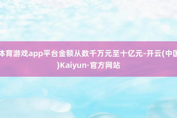 体育游戏app平台金额从数千万元至十亿元-开云(中国)Kaiyun·官方网站