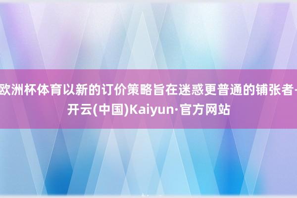 欧洲杯体育以新的订价策略旨在迷惑更普通的铺张者-开云(中国)Kaiyun·官方网站