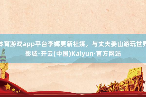 体育游戏app平台李娜更新社媒，与丈夫姜山游玩世界影城-开云(中国)Kaiyun·官方网站
