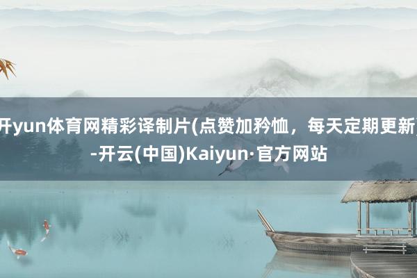 开yun体育网精彩译制片(点赞加矜恤，每天定期更新)-开云(中国)Kaiyun·官方网站
