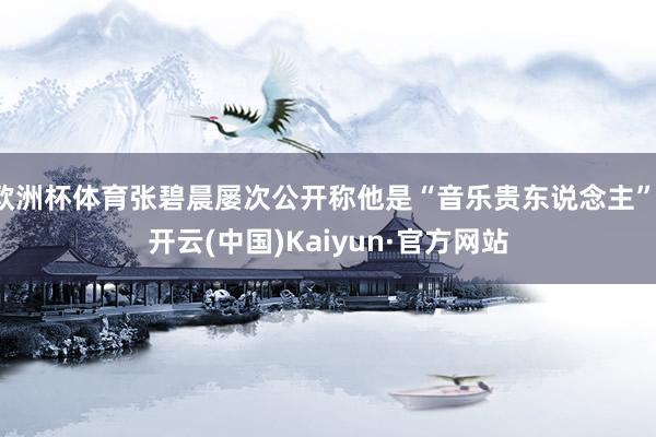 欧洲杯体育张碧晨屡次公开称他是“音乐贵东说念主”-开云(中国)Kaiyun·官方网站