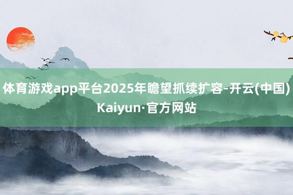 体育游戏app平台2025年瞻望抓续扩容-开云(中国)Kaiyun·官方网站