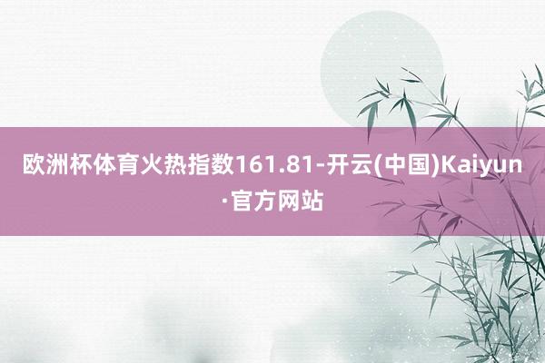 欧洲杯体育火热指数161.81-开云(中国)Kaiyun·官方网站