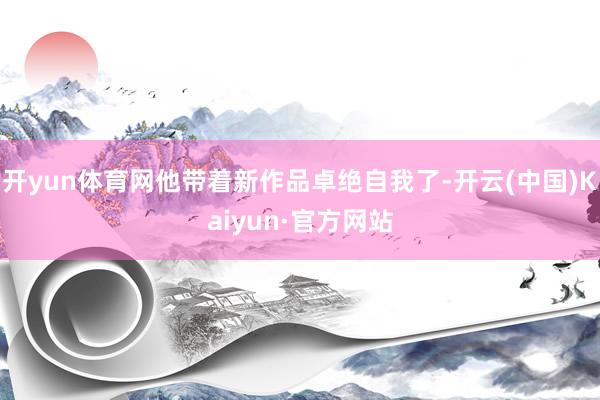开yun体育网他带着新作品卓绝自我了-开云(中国)Kaiyun·官方网站