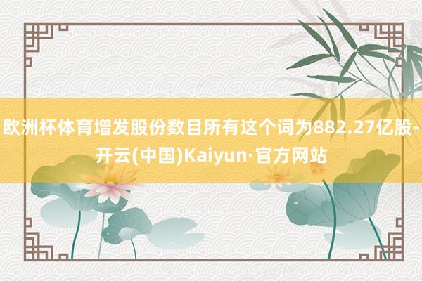 欧洲杯体育增发股份数目所有这个词为882.27亿股-开云(中国)Kaiyun·官方网站
