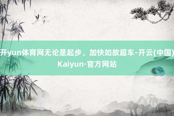 开yun体育网无论是起步、加快如故超车-开云(中国)Kaiyun·官方网站