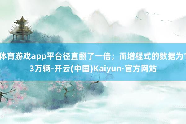 体育游戏app平台径直翻了一倍；而增程式的数据为13万辆-开云(中国)Kaiyun·官方网站