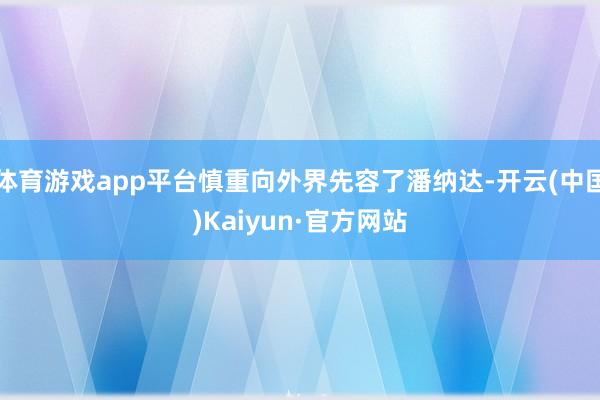 体育游戏app平台慎重向外界先容了潘纳达-开云(中国)Kaiyun·官方网站