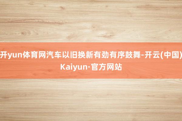 开yun体育网汽车以旧换新有劲有序鼓舞-开云(中国)Kaiyun·官方网站