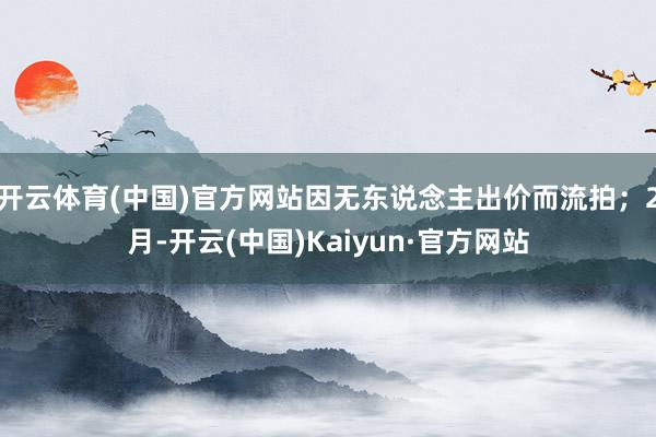 开云体育(中国)官方网站因无东说念主出价而流拍；2月-开云(中国)Kaiyun·官方网站