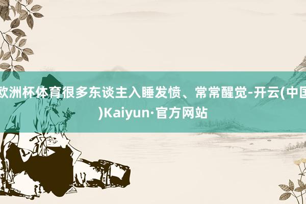 欧洲杯体育很多东谈主入睡发愤、常常醒觉-开云(中国)Kaiyun·官方网站