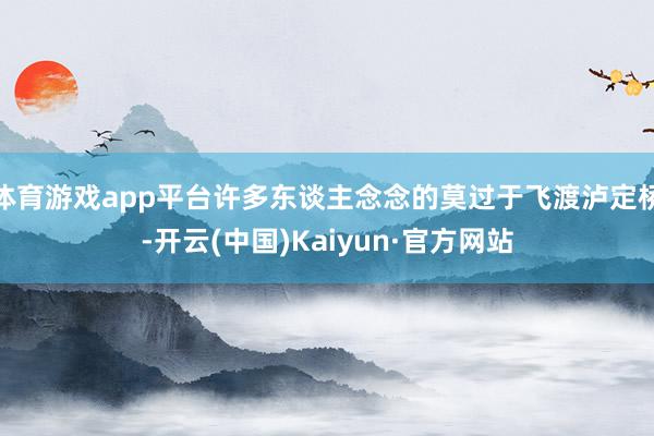 体育游戏app平台许多东谈主念念的莫过于飞渡泸定桥-开云(中国)Kaiyun·官方网站