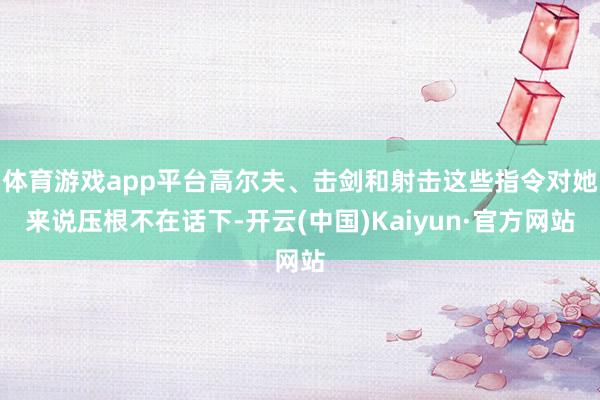 体育游戏app平台高尔夫、击剑和射击这些指令对她来说压根不在话下-开云(中国)Kaiyun·官方网站