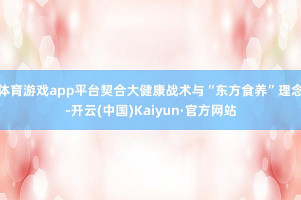 体育游戏app平台契合大健康战术与“东方食养”理念-开云(中国)Kaiyun·官方网站