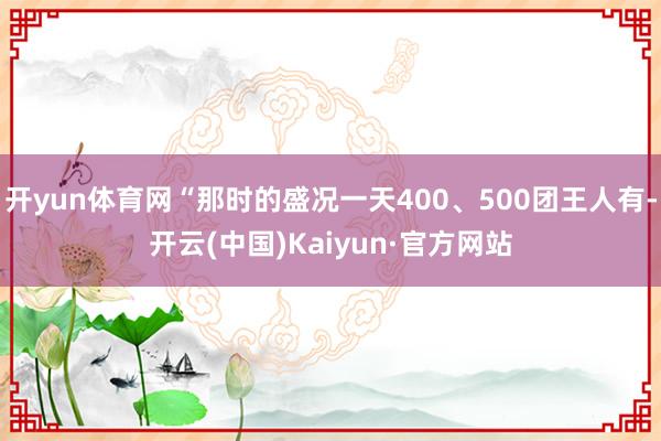 开yun体育网“那时的盛况一天400、500团王人有-开云(中国)Kaiyun·官方网站
