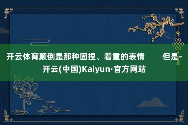 开云体育颠倒是那种固捏、着重的表情        但是-开云(中国)Kaiyun·官方网站