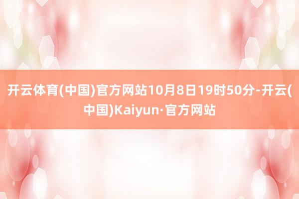 开云体育(中国)官方网站10月8日19时50分-开云(中国)Kaiyun·官方网站