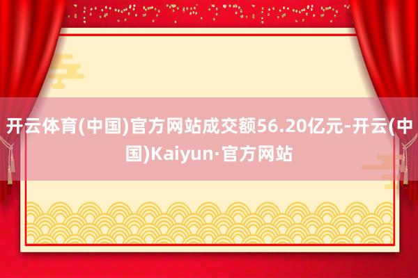 开云体育(中国)官方网站成交额56.20亿元-开云(中国)Kaiyun·官方网站
