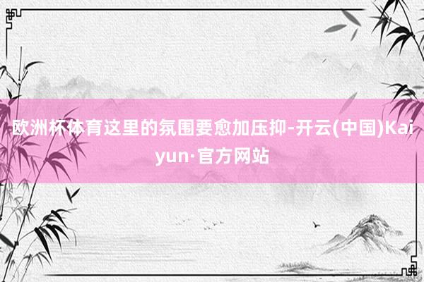 欧洲杯体育这里的氛围要愈加压抑-开云(中国)Kaiyun·官方网站