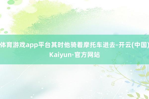 体育游戏app平台其时他骑着摩托车进去-开云(中国)Kaiyun·官方网站