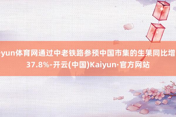 开yun体育网通过中老铁路参预中国市集的生果同比增长37.8%-开云(中国)Kaiyun·官方网站