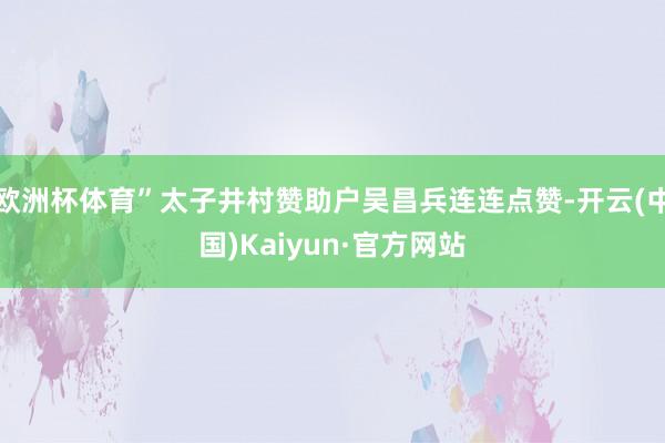 欧洲杯体育”太子井村赞助户吴昌兵连连点赞-开云(中国)Kaiyun·官方网站