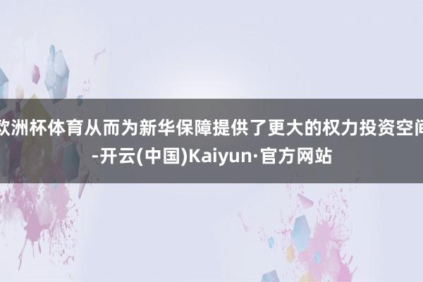 欧洲杯体育从而为新华保障提供了更大的权力投资空间-开云(中国)Kaiyun·官方网站