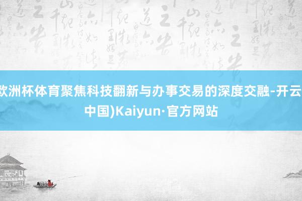 欧洲杯体育聚焦科技翻新与办事交易的深度交融-开云(中国)Kaiyun·官方网站