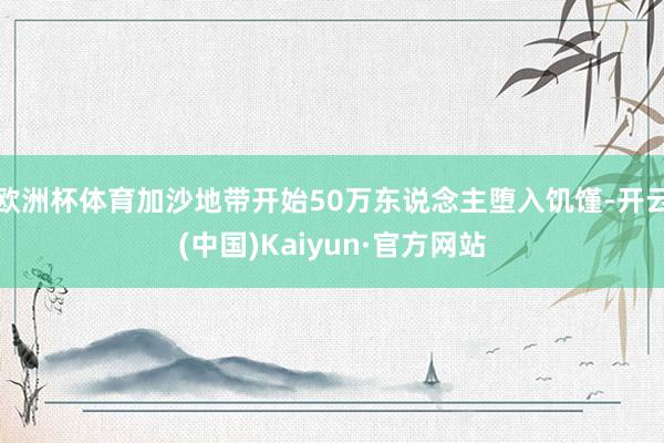 欧洲杯体育加沙地带开始50万东说念主堕入饥馑-开云(中国)Kaiyun·官方网站