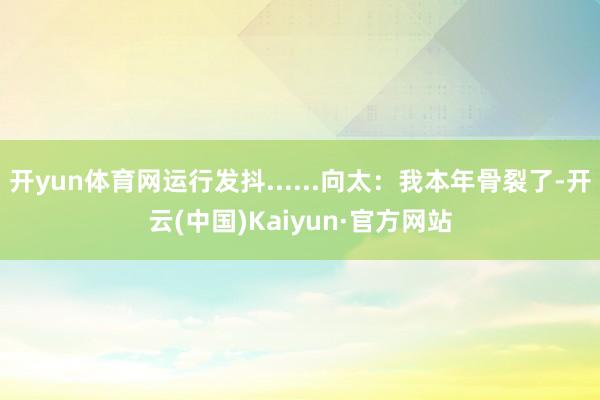 开yun体育网运行发抖......向太：我本年骨裂了-开云(中国)Kaiyun·官方网站