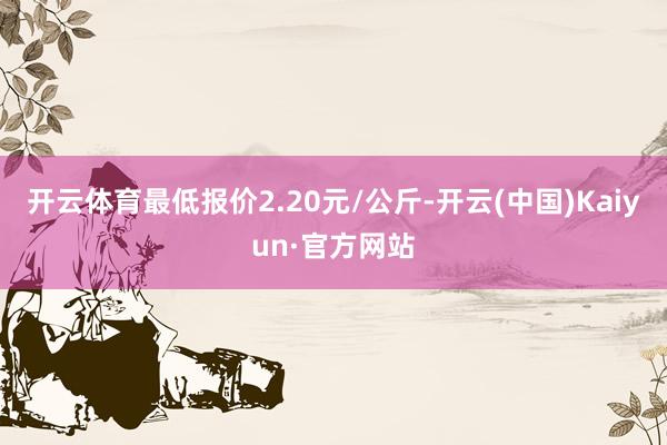 开云体育最低报价2.20元/公斤-开云(中国)Kaiyun·官方网站