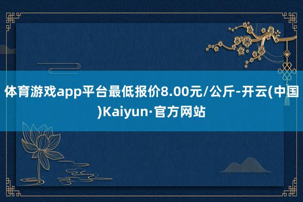 体育游戏app平台最低报价8.00元/公斤-开云(中国)Kaiyun·官方网站