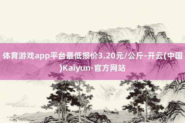体育游戏app平台最低报价3.20元/公斤-开云(中国)Kaiyun·官方网站