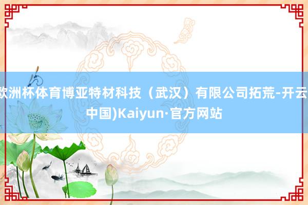 欧洲杯体育博亚特材科技（武汉）有限公司拓荒-开云(中国)Kaiyun·官方网站