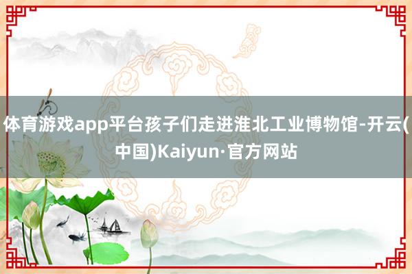 体育游戏app平台孩子们走进淮北工业博物馆-开云(中国)Kaiyun·官方网站