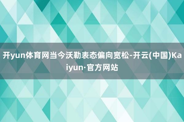 开yun体育网当今沃勒表态偏向宽松-开云(中国)Kaiyun·官方网站