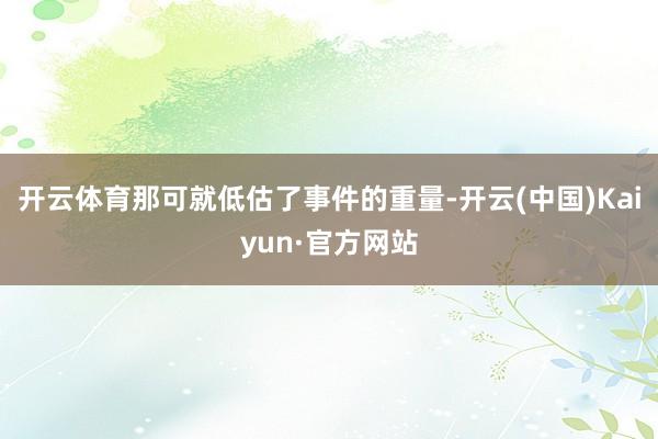 开云体育那可就低估了事件的重量-开云(中国)Kaiyun·官方网站