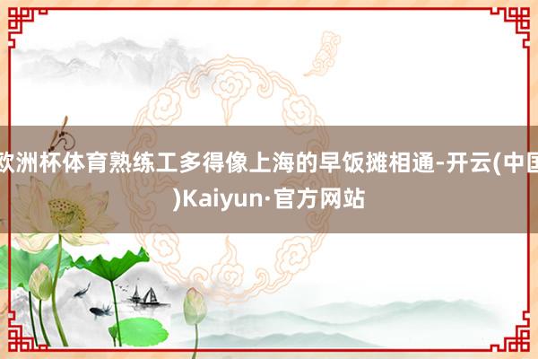 欧洲杯体育熟练工多得像上海的早饭摊相通-开云(中国)Kaiyun·官方网站