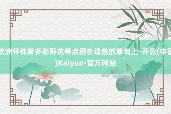 欧洲杯体育多彩野花等点缀在绿色的草甸上-开云(中国)Kaiyun·官方网站