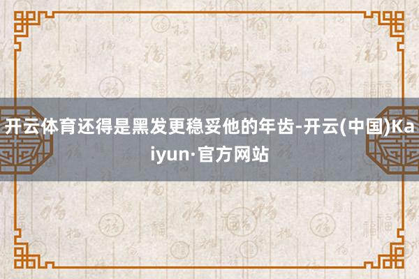 开云体育还得是黑发更稳妥他的年齿-开云(中国)Kaiyun·官方网站