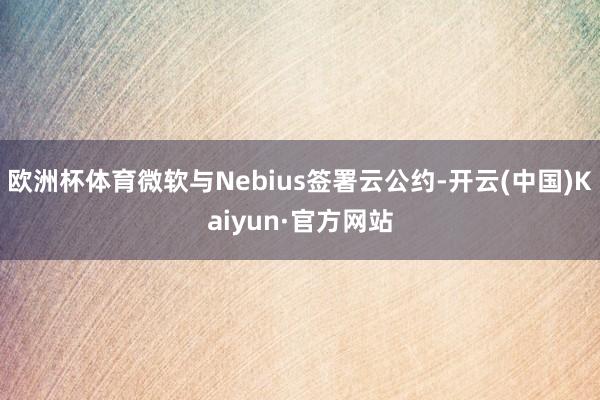 欧洲杯体育微软与Nebius签署云公约-开云(中国)Kaiyun·官方网站