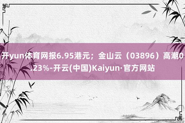 开yun体育网报6.95港元;金山云(03896)高潮0.23%-开云(中国)Kaiyun·官方网站