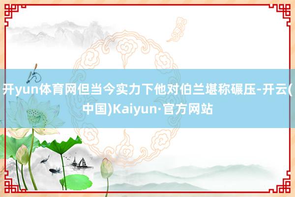 开yun体育网但当今实力下他对伯兰堪称碾压-开云(中国)Kaiyun·官方网站