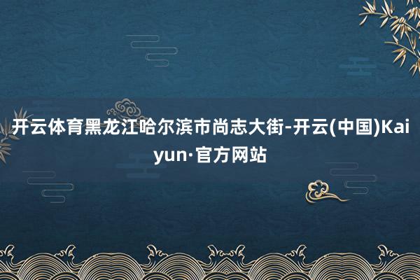 开云体育黑龙江哈尔滨市尚志大街-开云(中国)Kaiyun·官方网站