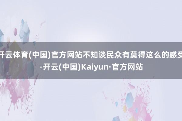 开云体育(中国)官方网站不知谈民众有莫得这么的感受-开云(中国)Kaiyun·官方网站