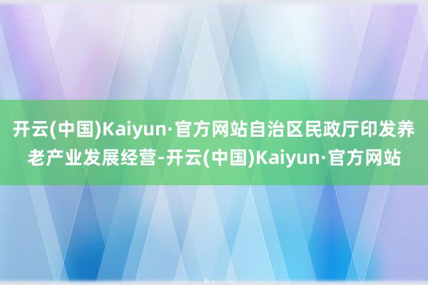 开云(中国)Kaiyun·官方网站自治区民政厅印发养老产业发展经营-开云(中国)Kaiyun·官方网站