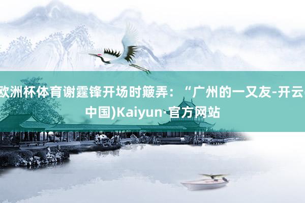 欧洲杯体育谢霆锋开场时簸弄:“广州的一又友-开云(中国)Kaiyun·官方网站