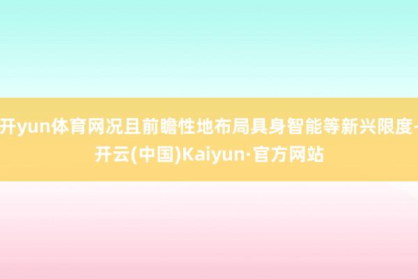 开yun体育网况且前瞻性地布局具身智能等新兴限度-开云(中国)Kaiyun·官方网站