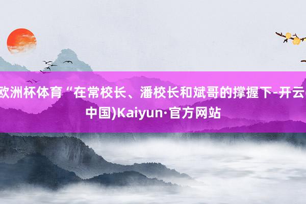 欧洲杯体育“在常校长、潘校长和斌哥的撑握下-开云(中国)Kaiyun·官方网站